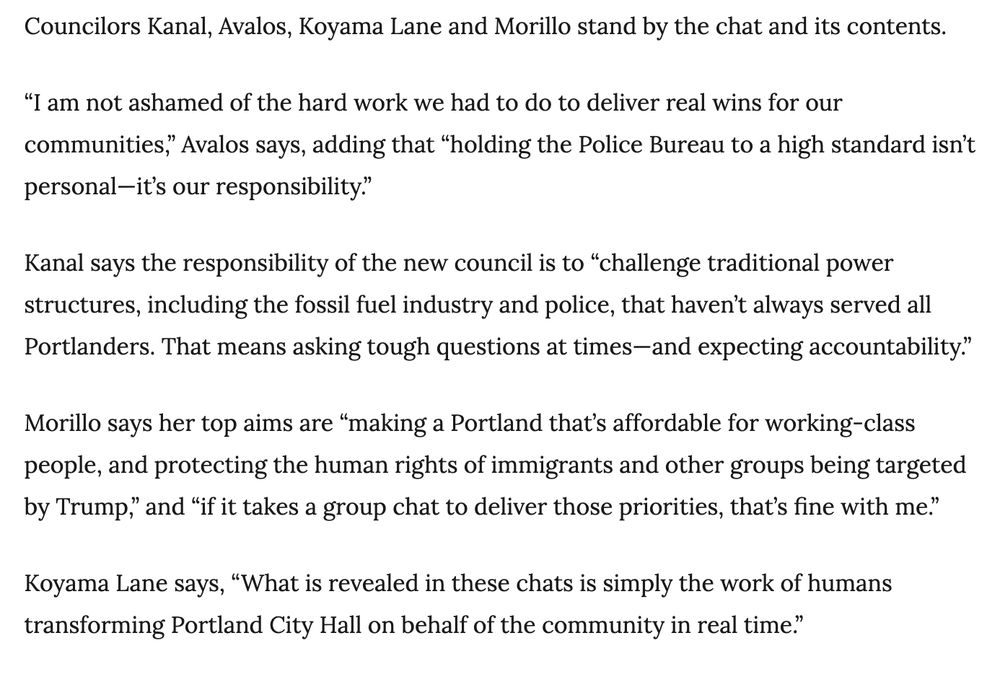 Councilors Kanal, Avalos, Koyama Lane and Morillo stand by the chat and its contents.

“I am not ashamed of the hard work we had to do to deliver real wins for our communities,” Avalos says, adding that “holding the Police Bureau to a high standard isn’t personal—it’s our responsibility.”

Kanal says the responsibility of the new council is to “challenge traditional power structures, including the fossil fuel industry and police, that haven’t always served all Portlanders. That means asking tough questions at times—and expecting accountability.”

Morillo says her top aims are “making a Portland that’s affordable for working-class people, and protecting the human rights of immigrants and other groups being targeted by Trump,” and “if it takes a group chat to deliver those priorities, that’s fine with me.”

Koyama Lane says, “What is revealed in these chats is simply the work of humans transforming Portland City Hall on behalf of the community in real time.”