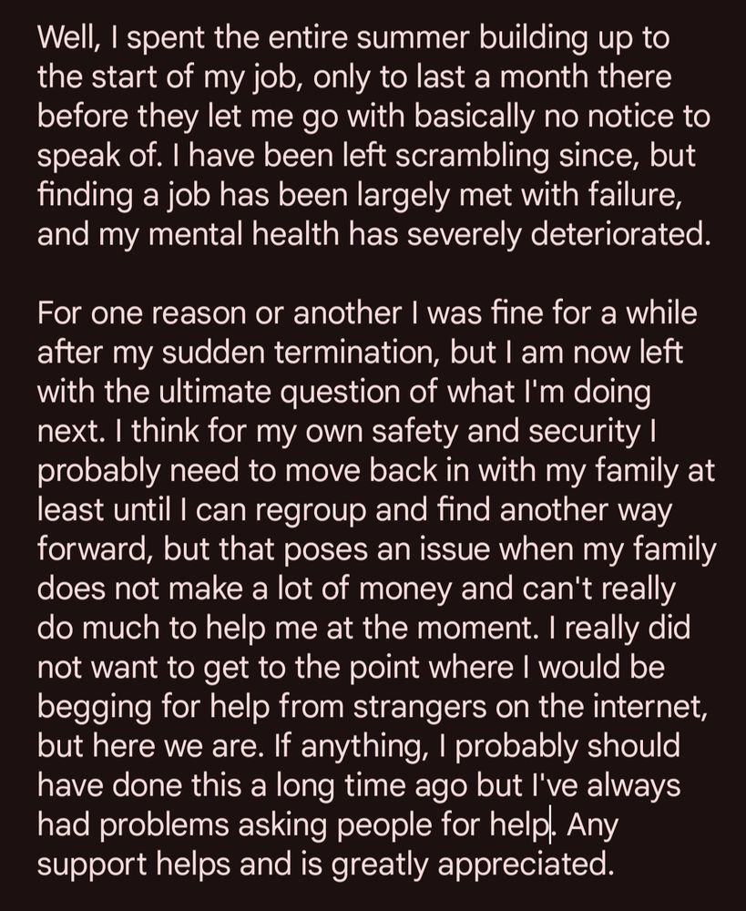 Well, I spent the entire summer building up to the start of my job, only to last a month there before they let me go with basically no notice to speak of. I have been left scrambling since, but finding a job has been largely met with failure, and my mental health has severely deteriorated.

For one reason or another I was fine for a while after my sudden termination, but I am now left with the ultimate question of what I'm doing next. I think for my own safety and security I probably need to move back in with my family at least until I can regroup and find another way forward, but that poses an issue when my family does not make a lot of money and can't really do much to help me at the moment. I really did not want to get to the point where I would be begging for help from strangers on the internet, but here we are. If anything, I probably should have done this a long time ago but I've always had problems asking people for help. Any support helps and is greatly appreciated.