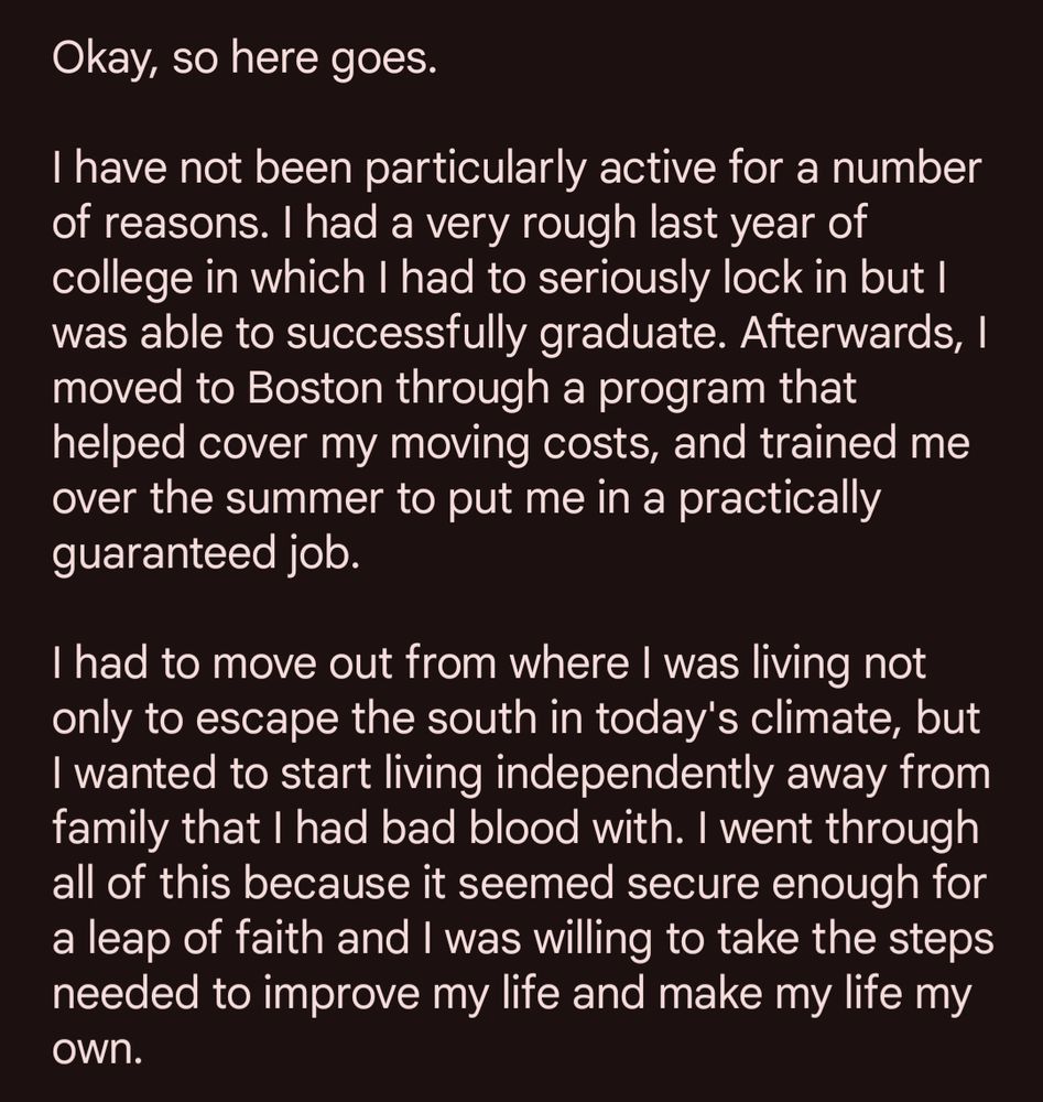 Okay, so here goes.

I have not been particularly active for a number of reasons. I had a very rough last year of college in which I had to seriously lock in but I was able to successfully graduate. Afterwards, I moved to Boston through a program that helped cover my moving costs, and trained me over the summer to put me in a practically guaranteed job.

I had to move out from where I was living not only to escape the south in today's climate, but I wanted to start living independently away from family that I had bad blood with. I went through all of this because it seemed secure enough for a leap of faith and I was willing to take the steps needed to improve my life and make my life my own.