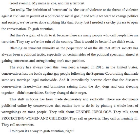 Good evening. My name is Zoe, and I'm a terrorist.
Not really. The definition of "terrorism" is "the use of violence or the threat of violence against civilians in pursuit of a political or social goal," and while we want to change politics and society, we’ve never done anything like that. Sorry, but I needed a catchy phrase to open the conversation. To grab attention.
But there's a grain of truth to it: because there are many people who call people like me terrorists. They say we're the ruin of the country. That it would be better if we didn't exist.
Blaming an innocent minority as the perpetrator of all the ills that afflict society has always been a political tactic, especially on certain sides of the political spectrum, aimed at gaining consensus and strengthening one's own position.
The story has always been this: you need a target. In 2015, in the United States, conservatives lost the battle against gay people following the Supreme Court ruling that made same-sex marriage legal nationwide. And it immediately became clear that the disasters conservatives feared—fire and brimstone raining from the sky, dogs and cats sleeping together—didn't materialize. So they changed their target.
This shift in focus has been made deliberately and explicitly. There are documents published online by conservatives that outline how to do it: by pinning a whole host of wrongdoings on trans people. They talk about GENDER IDEOLOGY. They talk about PROTECTING WOMEN AND CHILDREN. They call us perverts. They call us mentally ill. They call us terrorists.
I told you it's a way to grab attention, right?