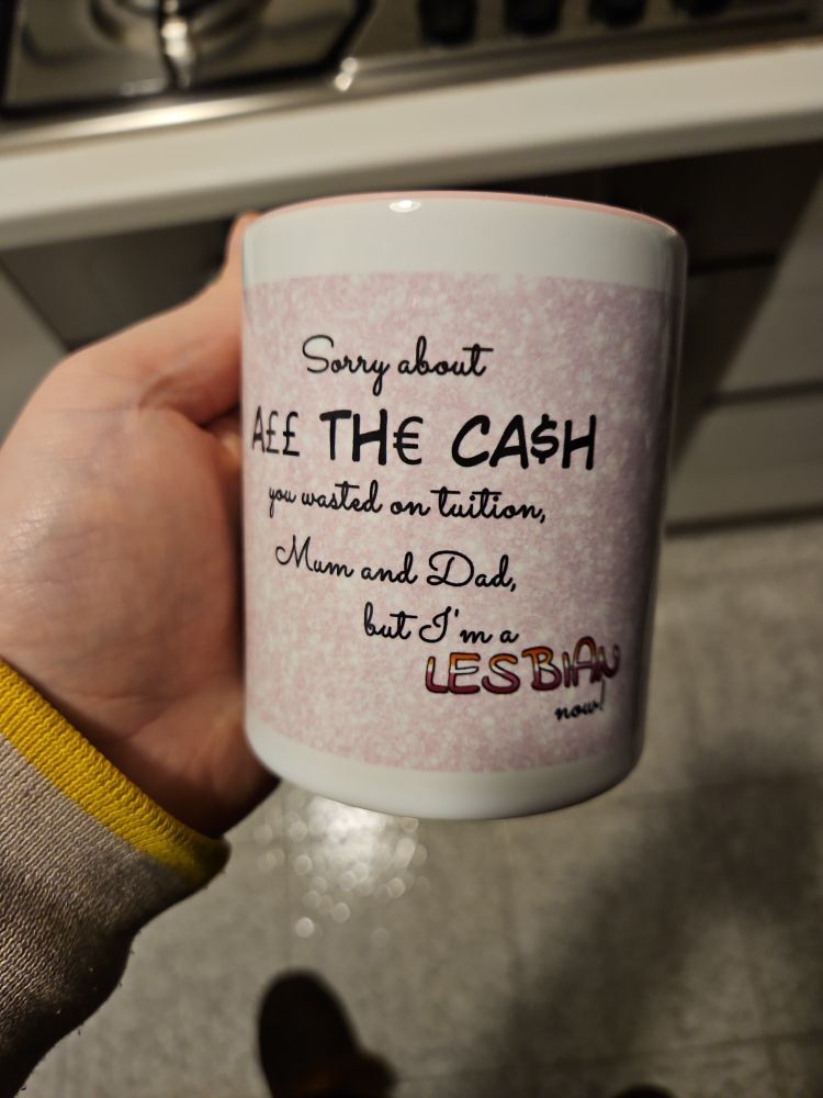 Picture of a mug with text on it. The text reads:

Sorry about A££ TH€ CA$H you wasted on tuition, Mum and Dad, but I'm a LESBIAN now!

The word "lesbian" is coloured as in the lesbian pride flag.