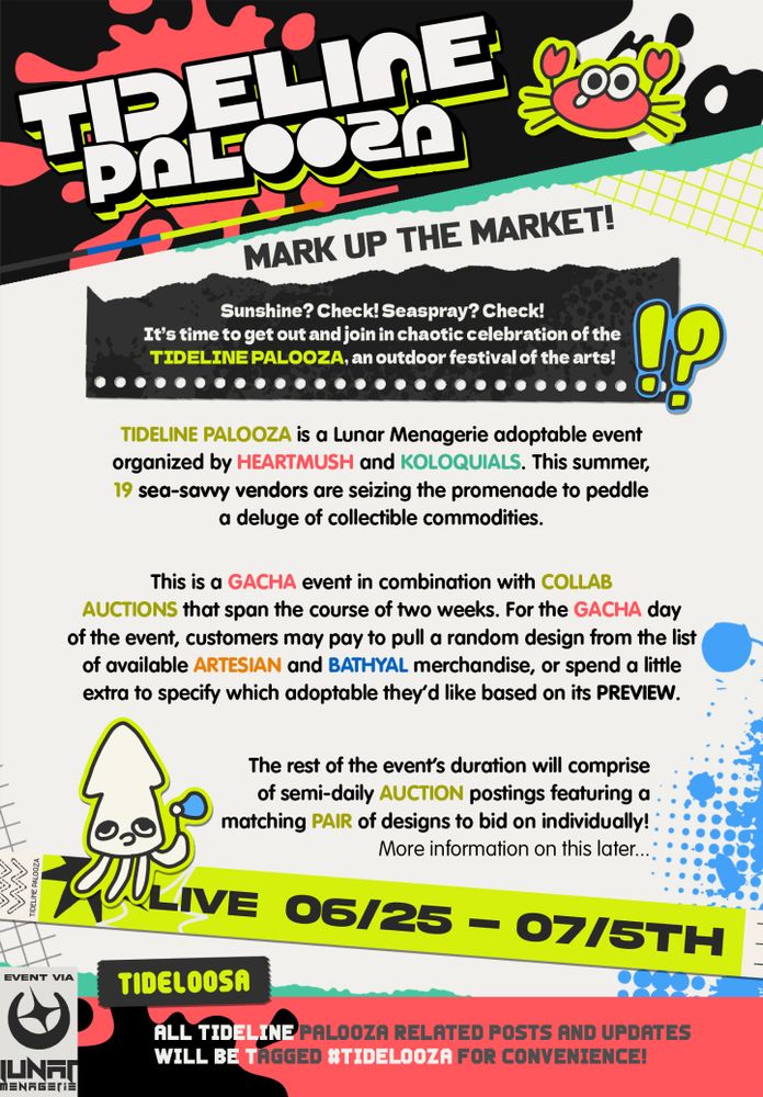 [TIDELINE PALOOZA]
MARK UP THE MARKET!
EVENT LIVE 06/25-07/5

SUNSHINE? CHECK! SEASPRAY? CHECK! It's time to get out and join in chaotic celebration of the TIDELINE PALOOZA, an outdoor festival of the arts!

TIDELINE PALOOZA is a Lunar Menagerie adoptable event organized by HEARTMUSH and KOLOQUIALS. This summer, 19 sea-savvy vendors are seizing the promenade to peddle a deluge of collectible commodities.

This is a GACHA event in combination with COLLAB AUCTIONS that span the course of two weeks. For the GACHA day of the event, customers may pay to pull a random design from the list of available ARTESIAN and BATHYAL merchandise, or spend a little extra to specify which adoptable they’d like based on its PREVIEW. 

The rest of the event’s duration will comprise of semi-daily AUCTION postings featuring a matching PAIR of designs to bid on individually! 

More information on this later...

#TIDELOOZA
All Tideline Palooza related posts and updates will be tagged #TIDELOOZA for convenience!
