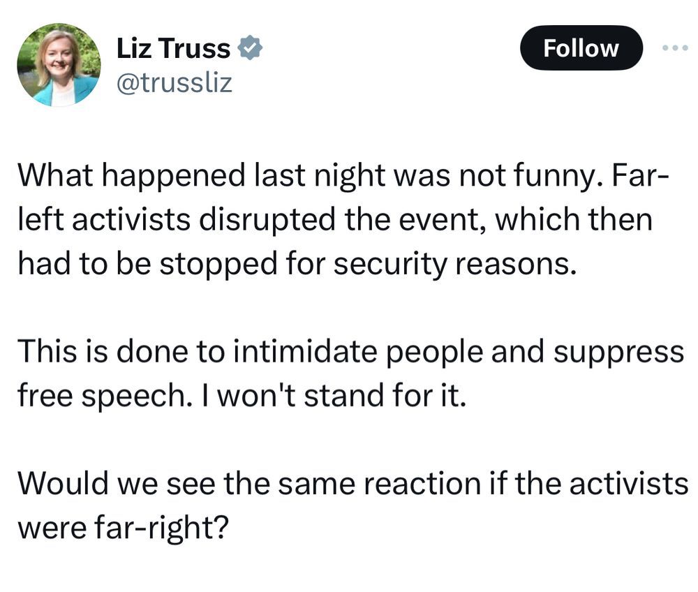Liz Truss’s rant about how lettuce jokes aren’t funny and everyone should take her seriously:

What happened last night was not funny. Far-left activists disrupted the event, which then had to be stopped for security reasons.
This is done to intimidate people and suppress free speech. I won't stand for it.
Would we see the same reaction if the activists were far-right?