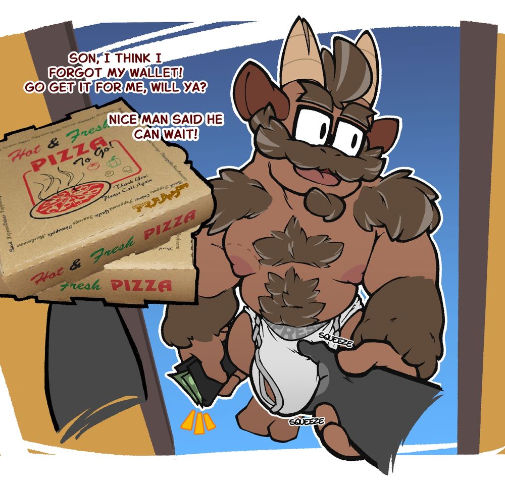An illustration of Izzy standing right before his front door, wearing only white briefs. He is being seen from the point of view of a pizza deliveryperson, of which only a generic hand can be seen holding 2 boxes of pizza, and another being pulled by Izzy toward his bulge, which the hand is squeezing.

Holding a wallet, Izzy shouts towards the inside of the house.

"Son, I think I forgot my wallet! Go get it for me, will ya? Nice man said he can wait!"