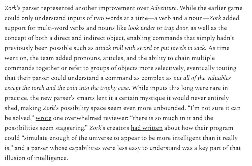 "Zork’s parser represented another improvement over Adventure. While the earlier game could only understand inputs of two words at a time—a verb and a noun—Zork added support for multi-word verbs and nouns like look under or trap door, as well as the concept of both a direct and indirect object, enabling commands that simply hadn’t previously been possible such as attack troll with sword or put jewels in sack. As time went on, the team added pronouns, articles, and the ability to chain multiple commands together or refer to groups of objects more selectively, eventually touting that their parser could understand a command as complex as put all of the valuables except the torch and the coin into the trophy case. While inputs this long were rare in practice, the new parser’s smarts lent it a certain mystique it would never entirely shed, making Zork’s possibility space seem even more unbounded. “I’m not sure it can be solved,” wrote one overwhelmed reviewer: “there is so much in it and the possibilities seem staggering.” Zork’s creators had written about how their program could “simulate enough of the universe to appear to be more intelligent than it really is,” and a parser whose capabilities were less easy to understand was a key part of that illusion of intelligence."