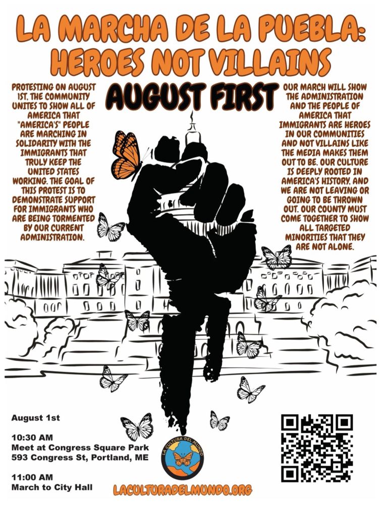 On August 1st, Portland, ME will join the nationwide march La Marcha De La Puebla to stand in solidarity with immigrants and their families. Founded by Cesar Vasquez, this movement is led by La Cultura Del Mundo, a grassroots, youth-led organization based in Santa Maria, CA. The community will gather at 10:30 AM in Congress Square Park and begin a peaceful march on the sidewalk of Congress St to City Hall at 11 AM. Come show support for the immigrants and innocent people who are being targeted in your community—learn more at https://laculturadelmundo.org/

#lamarchadelapuebla #heroesnotvillains #laculturadelmundo