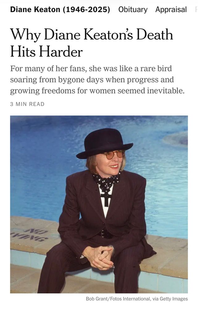 Diane Keaton (1946-2025)

Obituary

Why Diane Keaton's Death
Hits Harder

For many of her fans, she was like a rare bird soaring from bygone days when progress and growing freedoms for women seemed inevitable.