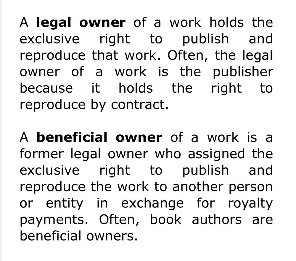 A legal owner of a work holds the exclusive right to publish and reproduce that work. Often, the legal owner of a work is the publisher because it holds the right to reproduce by contract.

A beneficial owner of a work is a former legal owner who assigned the exclusive right to publish and reproduce the work to another person or entity in exchange for royalty payments. Often, book authors are beneficial owners