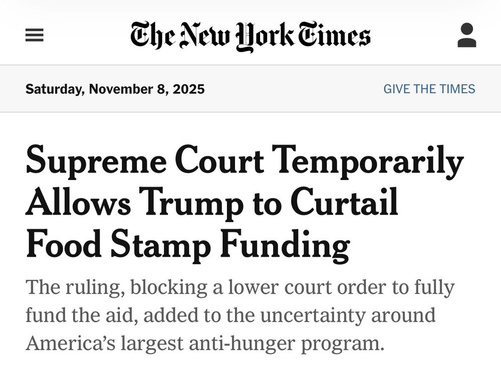 The New Work Times
Saturday, November 8, 2025
GIVE THE TIMES
Supreme Court Temporarily Allows Trump to Curtail Food Stamp Funding
The ruling, blocking a lower court order to fully fund the aid, added to the uncertainty around America's largest anti-hunger program.
