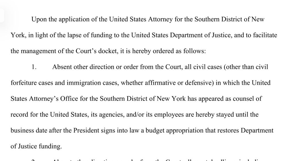 Upon the application of the United States Attorney for the Southern District of New
York, in light of the lapse of funding to the United States Department of Justice, and to facilitate the management of the Court's docket, it is hereby ordered as follows:
Absent other direction or order from the Court, all civil cases (other than civil forfeiture cases and immigration cases, whether affirmative or defensive) in which the United States Attorney's Office for the Southern District of New York has appeared as counsel of record for the United States, its agencies, and/or its employees are hereby stayed until the business date after the President signs into law a budget appropriation that restores Department of Justice funding.