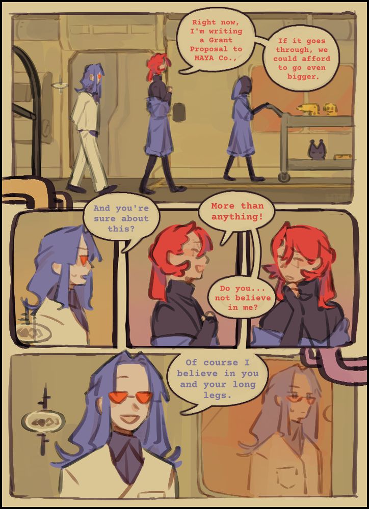 Jamie: "Right now, I'm writing a Grant Proposal to MAYA Co.,"
Jamie: "If it goes through, we could afford to go even bigger."
Morgenne: "And you're sure about this?"
Jamie: "More than anything!"
Jamie: "Do you... not believe in me?"
Morgenne: "Of course I believe in you and your long legs."