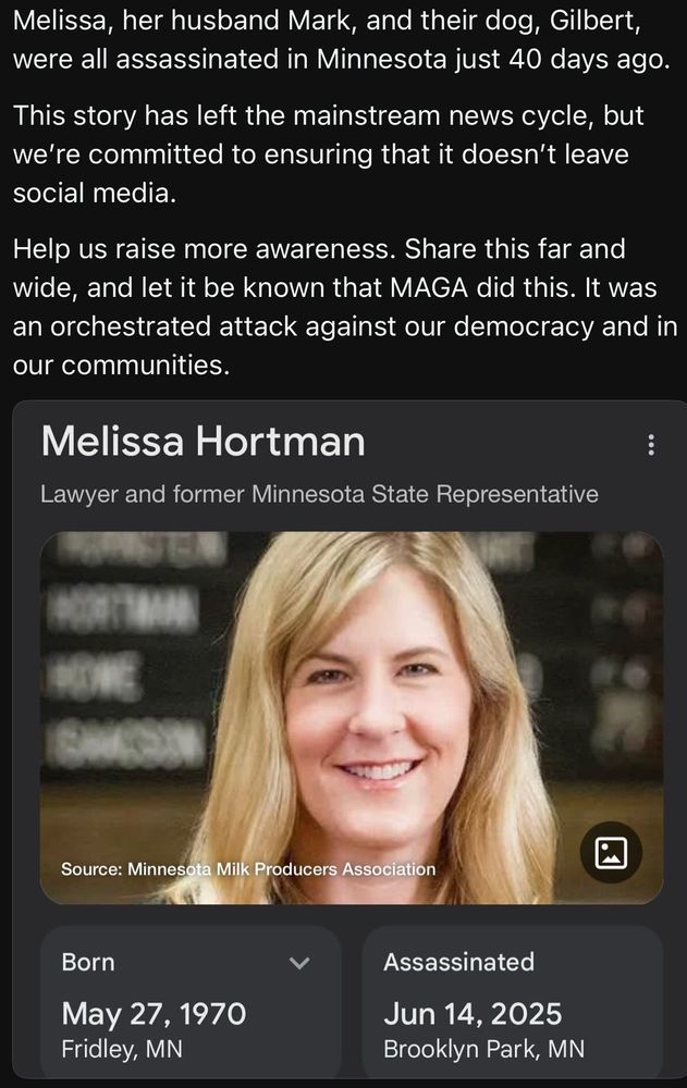 Melissa, her husband Mark, and their dog, Gilbert, were all assassinated in Minnesota just 40 days ago.

This story has left the mainstream news cycle, but we're committed to ensuring that it doesn't leave social media.

Help us raise more awareness. Share this far and wide, and let it be known that MAGA did this. It was an orchestrated attack against our democracy and in our communities.

Melissa Hortman

Lawyer and former Minnesota State Representative

:

HOME

Source: Minnesota Milk Producers Association

Born

May 27, 1970

Fridley, MN

Assassinated

Jun 14, 2025

Brooklyn Park, MN