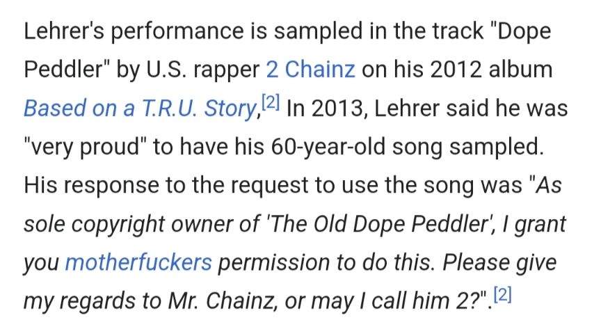 From Wikipedia: Lehrer's performance is sampled in the track "Dope Peddler" by U.S. rapper 2 Chainz on his 2012 album Based on a T.R.U. Story. In 2013, Lehrer said he was "very proud" to have his 60-year-old song sampled. His response to the request to use the song was "As sole copyright owner of 'The Old Dope Peddler', I grant you motherfuckers permission to do this. Please give my regards to Mr. Chainz, or may I call him 2?".