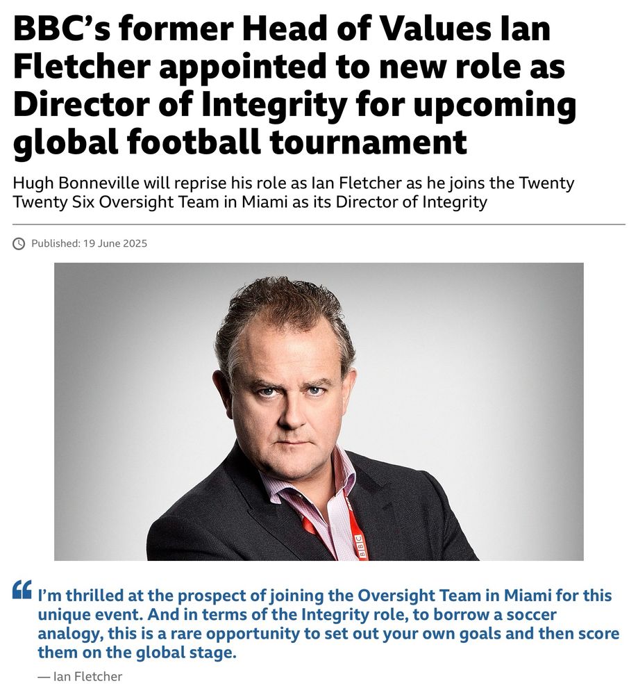 Screenshot of the BBC press release about new series Twenty Twenty Six.

BBC’s former Head of Values Ian Fletcher appointed to new role as Director of Integrity for upcoming global football tournament.

Hugh Bonneville will reprise his role as Ian Fletcher as he joins the Twenty Twenty Six Oversight Team in Miami as its Director of Integrity.

Ian Fletcher says: “I’m thrilled at the prospect of joining the Oversight Team in Miami for this unique event. And in terms of the Integrity role, to borrow a soccer analogy, this is a rare opportunity to set out your own goals and then score them on the global stage.”