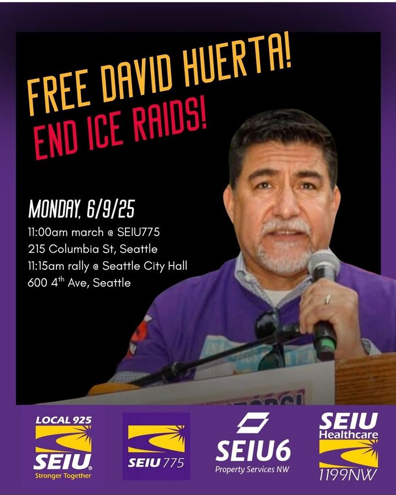Shareable image posted by SEIU 1199NW, promoting a march and rally in Seattle  to Free David Huerta & End ICE Raids

MONDAY 6/9/25
11:00am march @ SEIU775
215 Columbia St Seattle
11:15am rally@ Seattle CityHall
600 4th Ave,Seattle

The image includes a picture of David Huerta, President of SEIU California, who was roughed up and arrested protesting ICE raids in California.

It also includes the logos of four Washington-based SEIU union locals sponsoring the protest; SEIU 1199NW, SEIU 775, SEIU 6, and SEIU 925.
