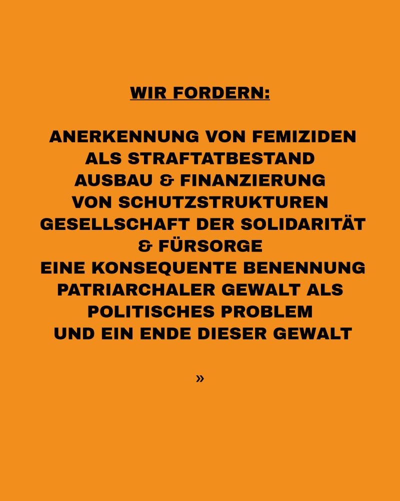 WIR FORDERNE
ANERKENNUNG VON FEMIZIDEN
ALS STRAFTATBESTAND AUSBAU & FINANZIERUNG VON SCHUTZSTRUKTUREN
GESELLSCHAFT DER SOLIDARITÄT & FÜRSORGE
EINE KONSEQUENTE BENENNUNG PATRIARCHALER GEWALT ALS
POLITISCHES PROBLEM UND EIN ENDE DIESER GEWALT