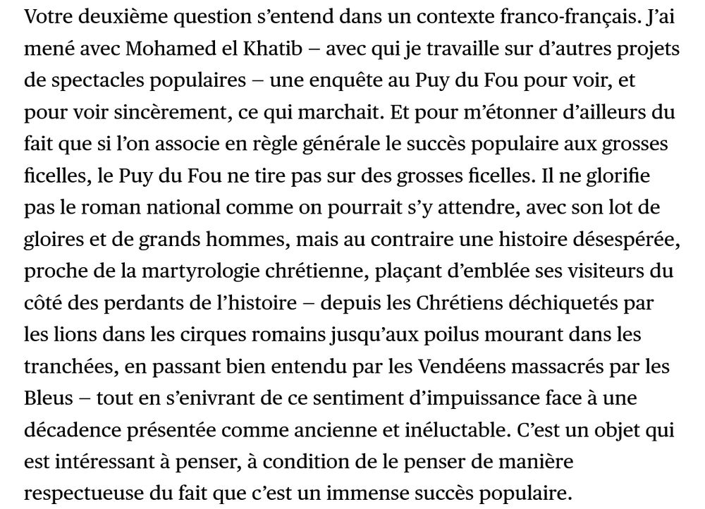 ’ai mené avec Mohamed el Khatib une enquête au Puy du Fou pour voir, sincèrement, ce qui marchait. Et pour m’étonner d’ailleurs du fait que si l’on associe en règle générale le succès populaire aux grosses ficelles, le Puy du Fou ne tire pas sur des grosses ficelles. Il ne glorifie pas le roman national comme on pourrait s’y attendre, avec son lot de gloires et de grands hommes, mais au contraire une histoire désespérée, proche de la martyrologie chrétienne, plaçant d’emblée ses visiteurs du côté des perdants de l’histoire — depuis les Chrétiens déchiquetés par les lions dans les cirques romains jusqu’aux poilus mourant dans les tranchées, en passant bien entendu par les Vendéens massacrés par les Bleus — tout en s’enivrant de ce sentiment d’impuissance face à une décadence présentée comme ancienne et inéluctable. C’est un objet qui est intéressant à penser, à condition de le penser de manière respectueuse du fait que c’est un immense succès populaire.
