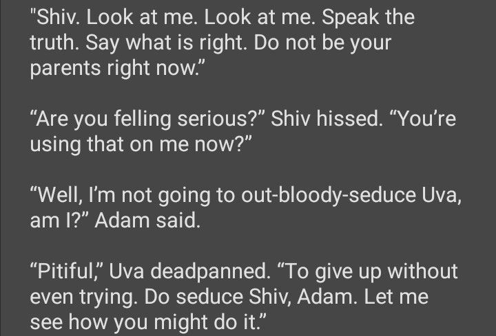 Shiv. Look at me. Look at me. Speak the truth. Say what is right. Do not be your parents right now.”

“Are you felling serious?” Shiv hissed. “You’re using that on me now?”

“Well, I’m not going to out-bloody-seduce Uva, am I?” Adam said.

“Pitiful,” Uva deadpanned. “To give up without even trying. Do seduce Shiv, Adam. Let me see how you might do it.”