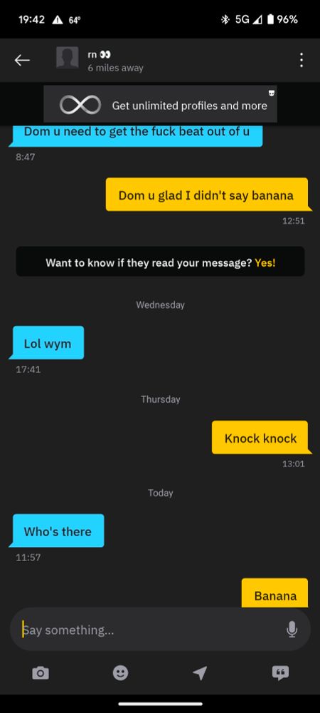 Grindr message:
Them: Dom u need to get the fuck beat out of u  

Me: dom u glad I didn't say banana

Them: Lol wym

Me: knock knock 

Them: who's there

Me: banana