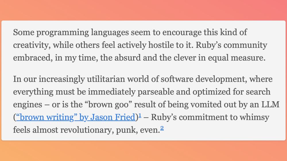 Quote: 
"Some programming languages seem to encourage this kind of creativity, while others feel actively hostile to it. Ruby’s community embraced, in my time, the absurd and the clever in equal measure.

In our increasingly utilitarian world of software development, where everything must be immediately parseable and optimized for search engines – or is the “brown goo” result of being vomited out by an LLM (“brown writing” by Jason Fried)1 – Ruby’s commitment to whimsy feels almost revolutionary, punk, even"