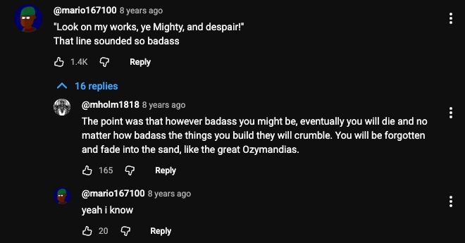 Youtube comment thread. Original poster @mario167100 comments ""Look on my works, ye Mighty, and despair!"
That line sounded so badass". User @mholm1818 replies "The point was that however badass you might be, eventually you will die and no matter how badass the things you build they will crumble. You will be forgotten and fade into the sand, like the great Ozymandias." Original poster @mario167100 responds "yeah i know"