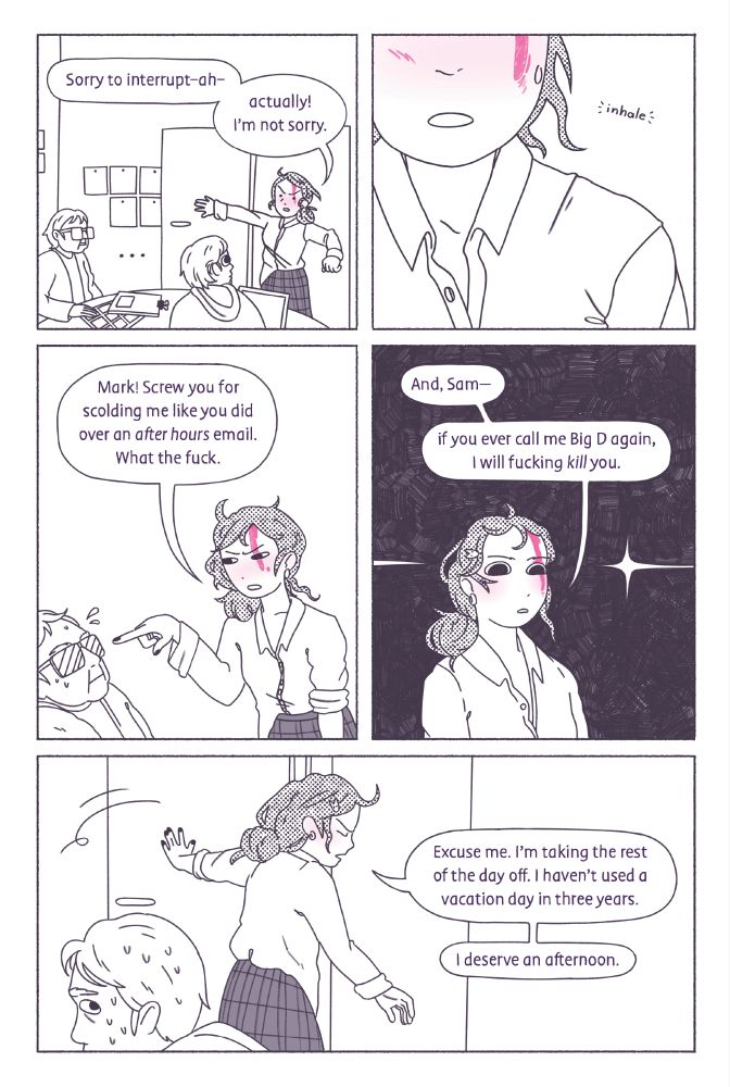 panel 1: Her coworkers sit in stunned silence as Dina begins to speak. “Sorry to interrupt-ah-actually! I'm not sorry.”
panel 2: She inhales.
panel 3: With a finger pointed right at Mark (who is quite surprised), she says “Mark! Screw you for scolding me like you did over an after hours email. What the fuck.”
panel 4: With a cold gaze, she turns to Sam. “And, Sam-if you ever call me Big D again, I will fucking kill you.”
panel 5: Sam sweats profusely as Dina turns around to leave. As she goes, she says “Excuse me. I'm taking the rest of the day off. I haven't used a vacation day in three years. I deserve an afternoon.”