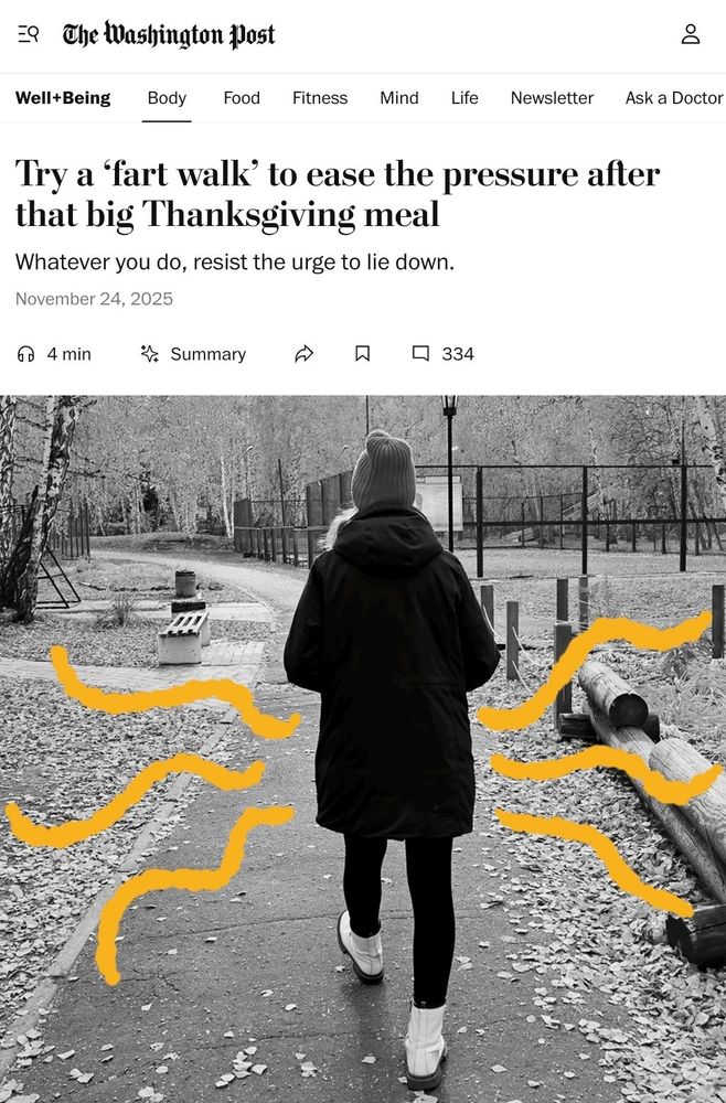 The top of an article from the Washington Post headlined "Try a 'fart walk' to ease the pressure after that big Thanksgiving meal". The subheading says "Whatever you do, avoid the urge to lie down"

There's what was probably a perfectly nice black and white image of someone in a dark coat and a woolly hat walking along a leaf-strewn path in autumn. Someone's added some clumsy wavy yellow lines around the person's butt, presumably to denote the suggested farting.

Gods damn, I really need to get off social media. This is how I'm spending my Saturday morning. I could be writing stories or something.