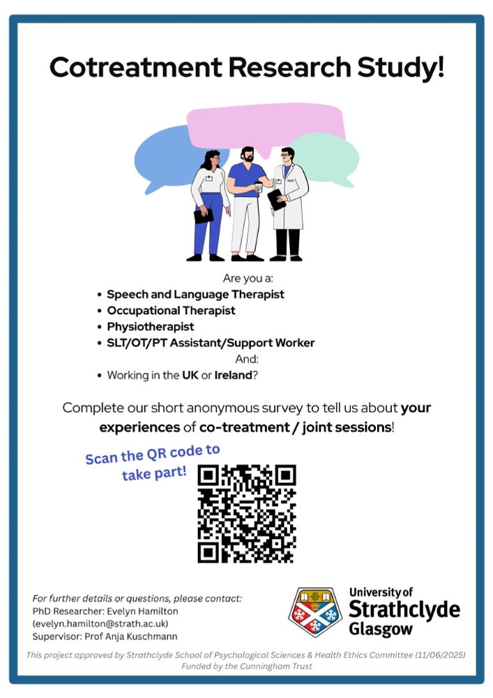 A poster advertising a research questionnaire on cotreatment. 
A cartoon drawing featuring three healthcare professionals speaking to each other is at the top of the poster.
The poster says: Are you a speech and language therapist, occupational therapist, physiotherapist or SLT/OT/PT assistant/support worker; and working in the UK or Ireland? Complete our short anonymous survey to tell us about your experiences of co-treatment/joint sessions. Scan the QR code to take part. For further details or questions, please contact: 
PhD Researcher: Evelyn Hamilton (evelyn.hamilton@strath.ac.uk)
Supervisor: Prof Anja Kuschmann

University of Strathclyde Glasgow 

This project approved by Strathclyde School of Psychological Sciences & Health Ethics Committee (11/06/2025) 
Funded by the Cunningham Trust