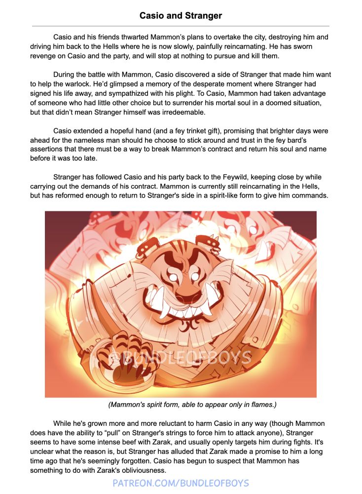 Casio and Stranger

Casio and his friends thwarted Mammon’s plans to overtake the city, destroying him and driving him back to the Hells where he is now slowly, painfully reincarnating. He has sworn revenge on Casio and the party, and will stop at nothing to pursue and kill them.

During the battle with Mammon, Casio discovered a side of Stranger that made him want to help the warlock. He’d glimpsed a memory of the desperate moment where Stranger had signed his life away, and sympathized with his plight. To Casio, Mammon had taken advantage of someone who had little other choice but to surrender his mortal soul in a doomed situation, but that didn’t mean Stranger himself was irredeemable.

Casio extended a hopeful hand (and a fey trinket gift), promising that brighter days were ahead for the nameless man should he choose to stick around and trust in the fey bard’s assertions that there must be a way to break Mammon’s contract and return his soul and name before it was too late.

Stranger has followed Casio and his party back to the Feywild, keeping close by while carrying out the demands of his contract. Mammon is currently still reincarnating in the Hells, but has reformed enough to return to Stranger's side in a spirit-like form to give him commands.

While he's grown more and more reluctant to harm Casio in any way (though Mammon does have the ability to “pull” on Stranger's strings to force him to attack anyone), Stranger seems to have some intense beef with Zarak, and usually openly targets him during fights. It's unclear what the reason is, but Stranger has alluded that Zarak made a promise to him a long time ago that he's seemingly forgotten. Casio has begun to suspect that Mammon has something to do with Zarak's obliviousness.