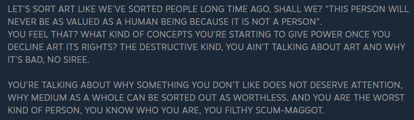 Excerpt from "YIIN Defense of YIIK: A Postmodern Review; Absolute Truth"

LET'S SORT ART LIKE WE'VE SORTED PEOPLE LONG TIME AGO, SHALL WE? "THIS PERSON WILL NEVER BE AS VALUED AS A HUMAN BEING BECAUSE IT IS NOT A PERSON".
YOU FEEL THAT? WHAT KIND OF CONCEPTS YOU'RE STARTING TO GIVE POWER ONCE YOU DECLINE ART ITS RIGHTS? THE DESTRUCTIVE KIND, YOU AIN'T TALKING ABOUT ART AND WHY IT'S BAD, NO SIREE.

YOU'RE TALKING ABOUT WHY SOMETHING YOU DON'T LIKE DOES NOT DESERVE ATTENTION, WHY MEDIUM AS A WHOLE CAN BE SORTED OUT AS WORTHLESS. AND YOU ARE THE WORST KIND OF PERSON, YOU KNOW WHO YOU ARE, YOU FILTHY SCUM-MAGGOT.