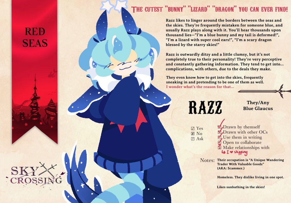 Razz, They/Any, Blue Glaucus, Red Seas

The cutest “bunny” “lizard” “dragon” you can ever find!
Razz likes to linger around the borders between the seas and the skies. They’re frequently mistaken for someone blue, and usually Razz plays along with it. You’ll hear thousands upon thousand lies—”I’m a blue bunny and my tail is deformed!”, “I’m a lizard with super cool ears!”, “I’m a scary dragon blessed by the starry skies!”
Razz is outwardly ditzy and a little clumsy, but it’s not completely true to their personality! They’re very perceptive and constantly gathering information. They tend to get into… complications, with others, due to the deals they make. But hey, if you need some secret information, Razz might have it. Will cost you.
They even know how to get into the skies, frequently sneaking in and pretending to be one of them as well. I wonder what’s the reason for that…

Additional Notes:
Their occupation is “A Unique Wandering Trader With Valuable Goods”
(AKA: Scammer.)
Homeless. They dislike living in one spot.
Likes sunbathing in the skies!
