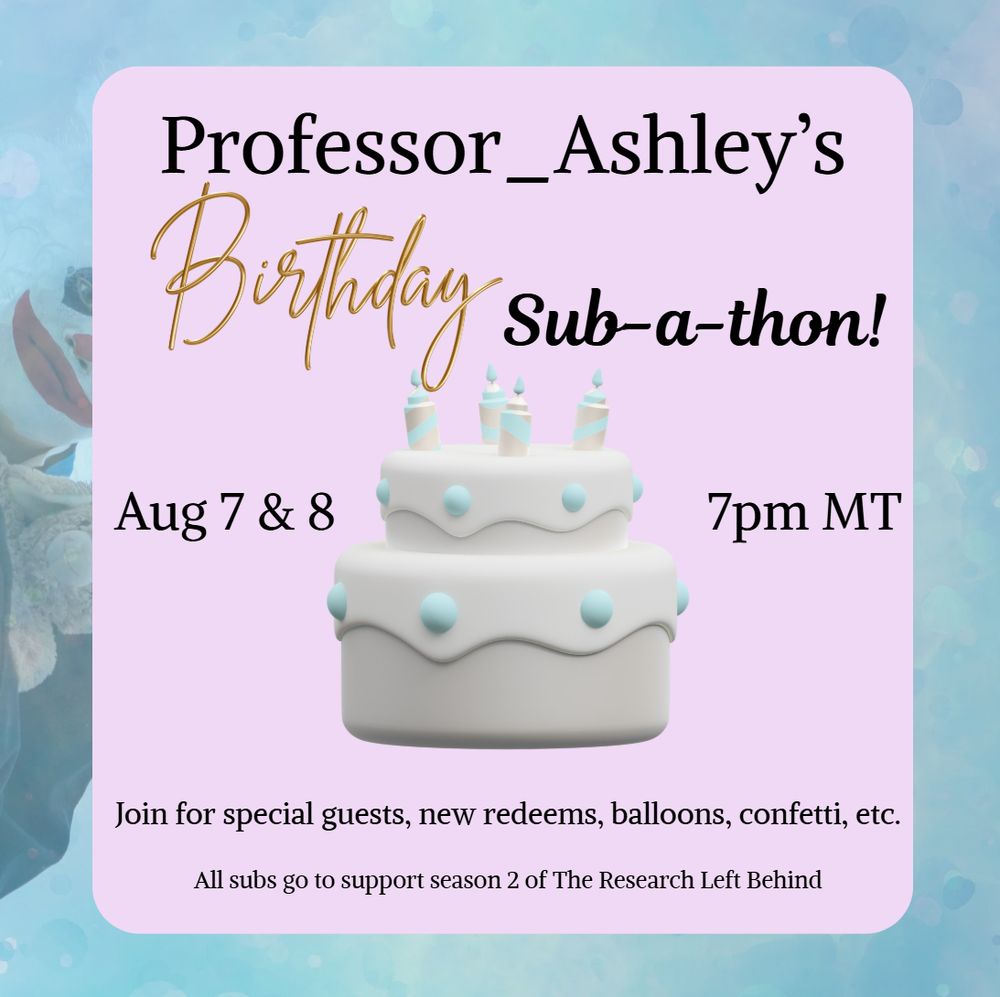 A flyer image that advertises a birthday cake with the following text: "Professor Ashley's Birthday Sub-a-thon, August 7 & 8, 7 PM Mountain Time. Join for special guests, new redeems, balloons, confetti, etc. All subs go to support season 2 of The Research Left Behind"