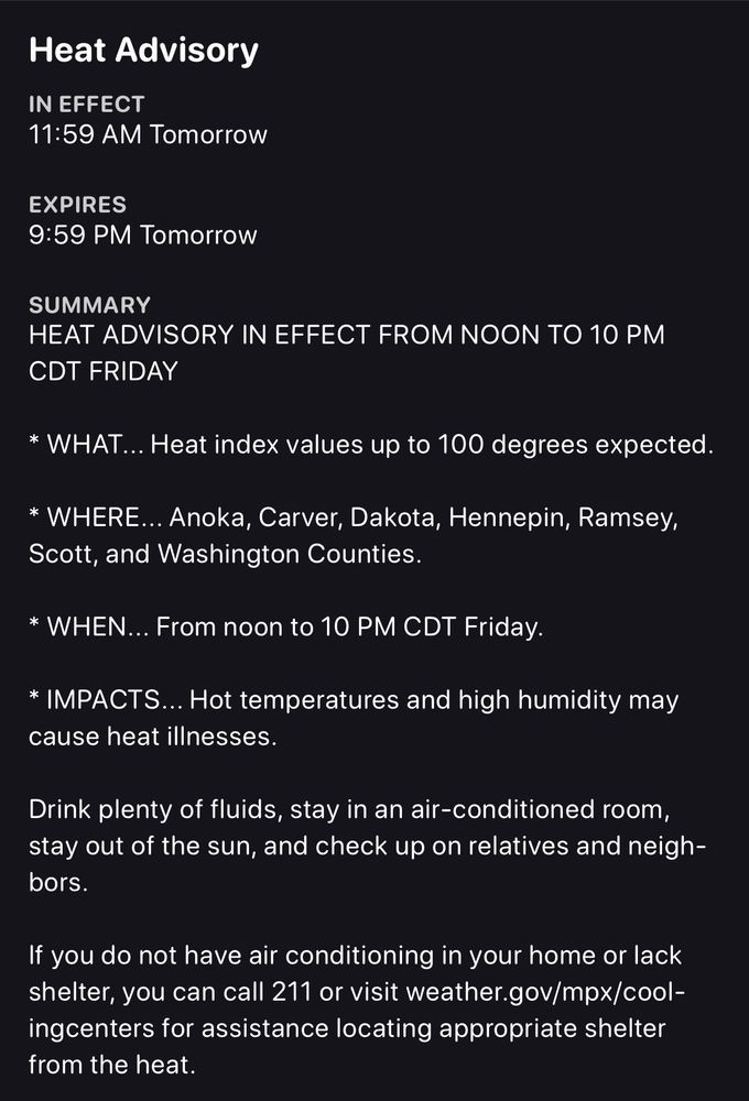 heat advisory screenshot for the twin cities, MN. text as follows: 

Heat Advisory

IN EFFECT
11:59 AM Tomorrow

EXPIRES
9:59 PM Tomorrow

SUMMARY

HEAT ADVISORY IN EFFECT FROM NOON TO 10 PM CDT FRIDAY

* WHAT... Heat index values up to 100 degrees expected.

* WHERE... Anoka, Carver, Dakota, Hennepin, Ramsey, Scott, and Washington Counties.

* WHEN... From noon to 10 PM CDT Friday.

* IMPACTS... Hot temperatures and high humidity may cause heat illnesses.

Drink plenty of fluids, stay in an air-conditioned room, stay out of the sun, and check up on relatives and neighbors.

If you do not have air conditioning in your home or lack shelter, you can call 211 or visit weather.gov/mpx/cool-ingcenters for assistance locating appropriate shelter from the heat.