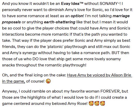 And you know it wouldn't be an Evay Idea™ without SONAMY~! I personally never want to diminish Amy's love for Sonic, so I'd love for it to have some romance at least as an option! I'm not talking marriage proposals or anything earth-shattering like that but I mean it would be so cool to give the player choices that could have Amy and Sonic's interactions become more romantic if that's the path you wanted to take. That way if the player does prefer Sonic and Amy simply as best friends, they can do the 'platonic' playthrough and still max out Sonic and Amy's synergy without having to take a romance path. BUT then those of us who DO love that ship get some more lovely sonamy snacks throughout the romantic playthrough!

Oh, and the final icing on the cake: Have Amy be voiced by Alison Brie in the game, of course! 😜

Anyway, I could ramble on about my favorite woman FOREVER, but those are the highlights of what I would love to do if I could create a game centered around my beloved Amy Rose! 🥰🥰🥰