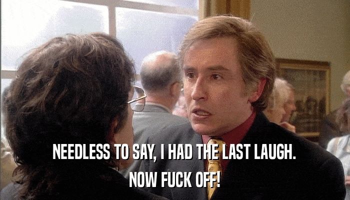 Scene from the tv series "I'm Alan Partridge". Alan is gritting his teeth while intensely telling an anecdote to another man, which ends with "NEEDLESS TO SAY, I HAD THE LAST LAUGH. NOW FUCK OFF!"