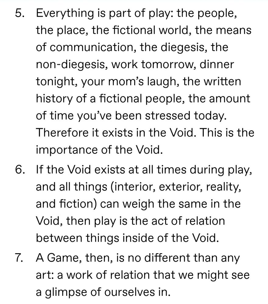Everything is part of play: the people, the place, the fictional world, the means of communication, the diegesis, the non-diegesis, work tomorrow, dinner tonight, your mom’s laugh, the written history of a fictional people, the amount of time you’ve been stressed today. Therefore it exists in the Void. This is the importance of the Void. If the Void exists at all times during play, and all things (interior, exterior, reality, and fiction) can weigh the same in the Void, then play is the act of relation between things inside of the Void. A Game, then, is no different than any art: a work of relation that we might see a glimpse of ourselves in. 