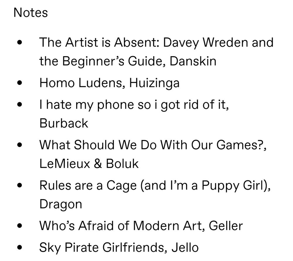 Notes. The Artist is Absent: Davey Wreden and the Beginner’s Guide, Danskin. Homo Ludens, Huizinga. I hate my phone so i got rid of it, Burback. What Should We Do With Our Games?, LeMieux & Boluk. Rules are a Cage (and I’m a Puppy Girl), Dragon. Who’s Afraid of Modern Art, Geller. Sky Pirate Girlfriends, Jello.