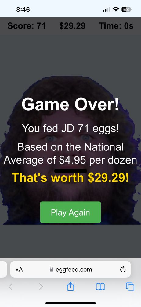 Screenshot from the game linked in the post. In this screenshot, the game is over and the score is displayed. The text reads: 

“GAME OVER!

You fed JD 71 eggs! 

Based on the National Average of $4.95 per dozen, that’s worth $29.99!”

In this screenshot, you can see the picture of JD Vance has changed and gotten MUCH bigger and more insane looking. 