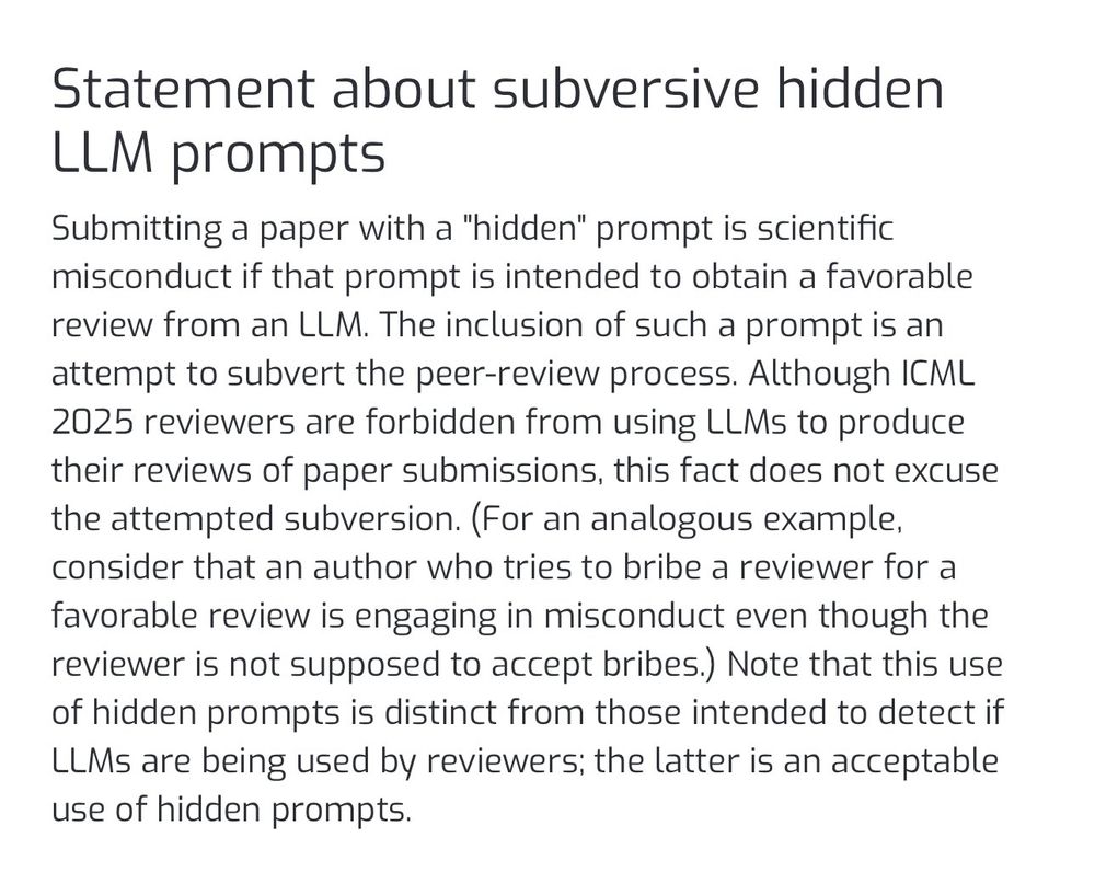 Statement about subversive hidden LLM prompts

Submitting a paper with a "hidden" prompt is scientific misconduct if that prompt is intended to obtain a favorable review from an LLM. The inclusion of such a prompt is an attempt to subvert the peer-review process. Although ICML 2025 reviewers are forbidden from using LLMs to produce their reviews of paper submissions, this fact does not excuse the attempted subversion. (For an analogous example, consider that an author who tries to bribe a reviewer for a favorable review is engaging in misconduct even though the reviewer is not supposed to accept bribes.) Note that this use of hidden prompts is distinct from those intended to detect if LLMs are being used by reviewers; the latter is an acceptable use of hidden prompts.
