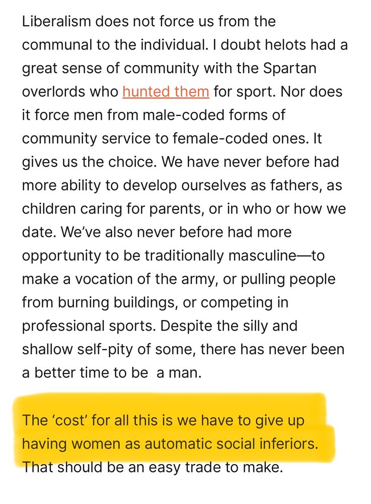 Liberal Currents article quote with highlight: 

“Liberalism does not force us from the communal to the individual. I doubt helots had a great sense of community with the Spartan overlords who hunted them for sport. Nor does it force men from male-coded forms of community service to female-coded ones. It gives us the choice. We have never before had more ability to develop ourselves as fathers, as children caring for parents, or in who or how we date. We’ve also never before had more opportunity to be traditionally masculine—to make a vocation of the army, or pulling people from burning buildings, or competing in professional sports. Despite the silly and shallow self-pity of some, there has never been a better time to be  a man. 

The ‘cost’ for all this is we have to give up having women as automatic social inferiors. That should be an easy trade to make.”