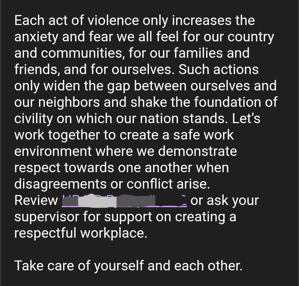 Each act of violence only increases the anxiety and fear we all feel for our country and communities, for our families and friends, and for ourselves. Such actions only widen the gap between ourselves and our neighbors and shake the foundation of civility on which our nation stands. Let’s work together to create a safe work environment where we demonstrate respect towards one another when disagreements or conflict arise. Review [HR Policy redacted]  or ask your supervisor for support on creating a respectful workplace. 

Take care of yourself and each other. 

 