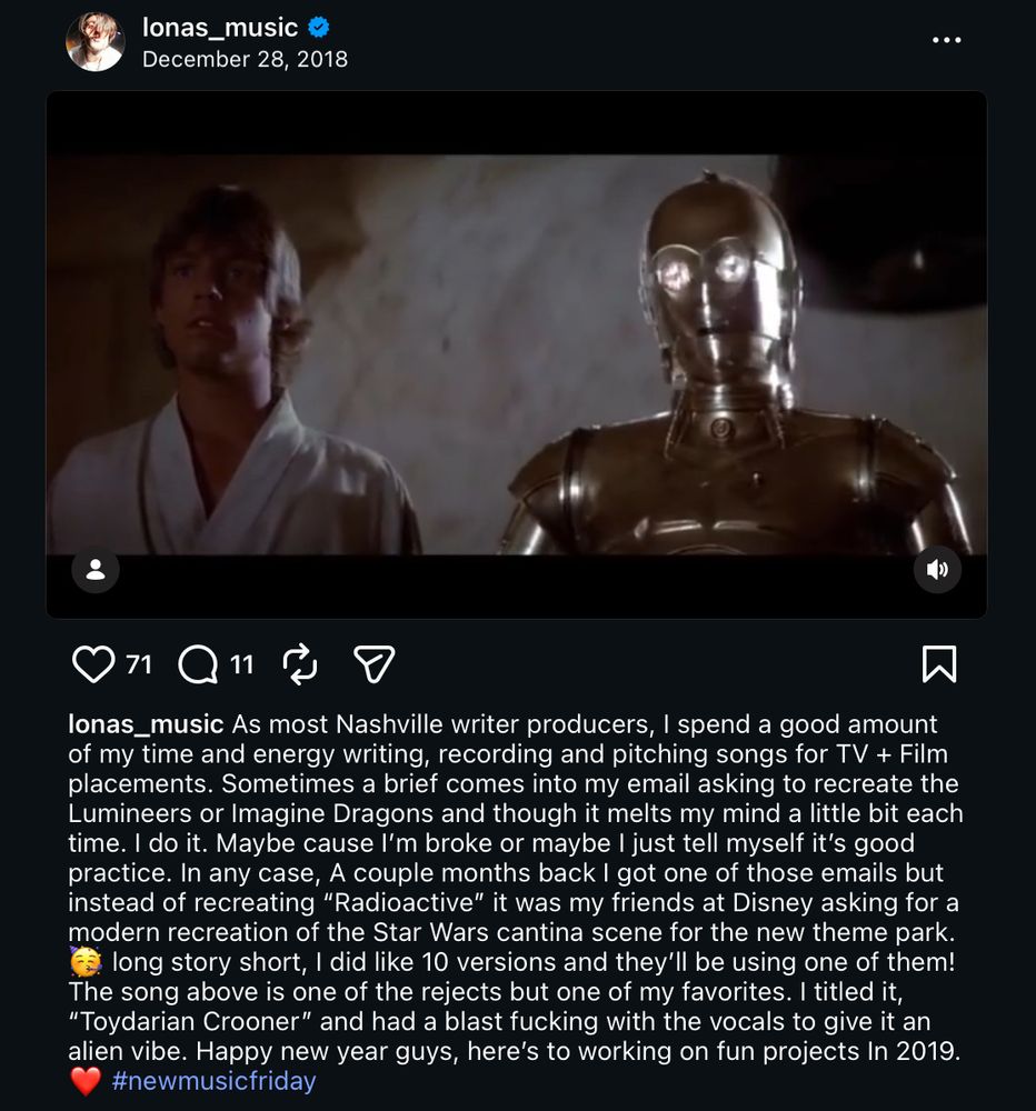 lonas_music
December 28, 2018

As most Nashville writer producers, I spend a good amount of my time and energy writing, recording and pitching songs for TV + Film placements. Sometimes a brief comes into my email asking to recreate the Lumineers or Imagine Dragons and though it melts my mind a little bit each time. I do it. Maybe cause I'm broke or maybe I just tell myself it's good practice. In any case, a couple months back I got one of those emails but instead of recreating "Radioactive" it was my friends at Disney asking for a modern recreation of the Star Wars cantina scene for the new theme park. long story short, I did like 10 versions and they'll be using one of them! The song above is one of the rejects but one of my favorites. I titled it,
"Toydarian Crooner" and had a blast fucking with the vocals to give it an alien vibe. Happy new year guys, here's to working on fun projects in 2019.
#newmusicfriday