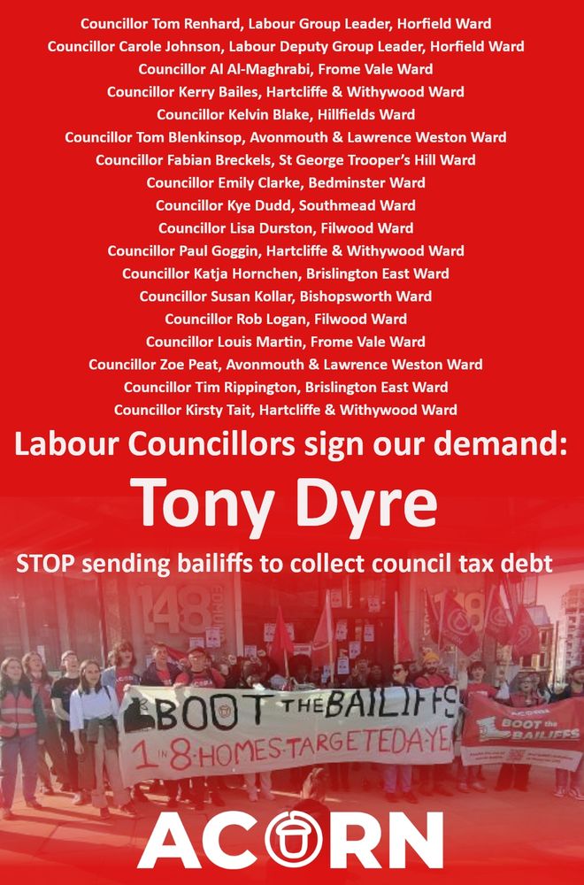 A list of Labour Councillors:
Councillor Tom Renhard, Labour Group Leader, Horfield Ward
Councillor Carole Johnson, Labour Deputy Group Leader, Horfield Ward
Councillor Al Al-Maghrabi, Frome Vale Ward
Councillor Kerry Bailes, Hartcliffe & Withywood Ward
Councillor Kelvin Blake, Hillfields Ward
Councillor Tom Blenkinsop, Avonmouth & Lawrence Weston Ward
Councillor Fabian Breckels, St George Trooper’s Hill Ward
Councillor Emily Clarke, Bedminster Ward
Councillor Kye Dudd, Southmead Ward
Councillor Lisa Durston, Filwood Ward
Councillor Paul Goggin, Hartcliffe & Withywood Ward
Councillor Katja Hornchen, Brislington East Ward
Councillor Susan Kollar, Bishopsworth Ward
Councillor Rob Logan, Filwood Ward
Councillor Louis Martin, Frome Vale Ward
Councillor Zoe Peat, Avonmouth & Lawrence Weston Ward
Councillor Tim Rippington, Brislington East Ward
Councillor Kirsty Tait, Hartcliffe & Withywood Ward

Ending with "Labour Councillors sign our demand: Tony Dyre STOP sending bailiffs to collect council tax debt"
A picture of ACORN members holding a 'Boot the Bailiffs' sign.