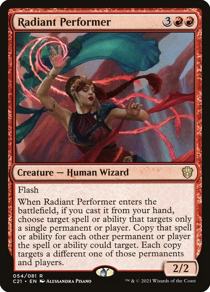 Radiant Performer
{3}{R}{R}
Creature — Human Wizard

Flash

When this creature enters, if you cast it from your hand, choose target spell or ability that targets only a single permanent or player. Copy that spell or ability for each other permanent or player the spell or ability could target. Each copy targets a different one of those permanents and players.

2/2
Illustrated by Alessandra Pisano