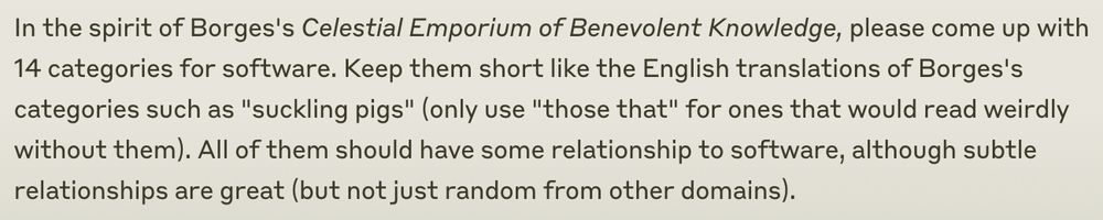 In the spirit of Borges's Celestial Emporium of Benevolent Knowledge, please come up with 14 categories for software. Keep them short like the English translations of Borges's categories such as "suckling pigs" (only use "those that" for ones that would read weirdly without them). All of them should have some relationship to software, although subtle relationships are great (but not just random from other domains).