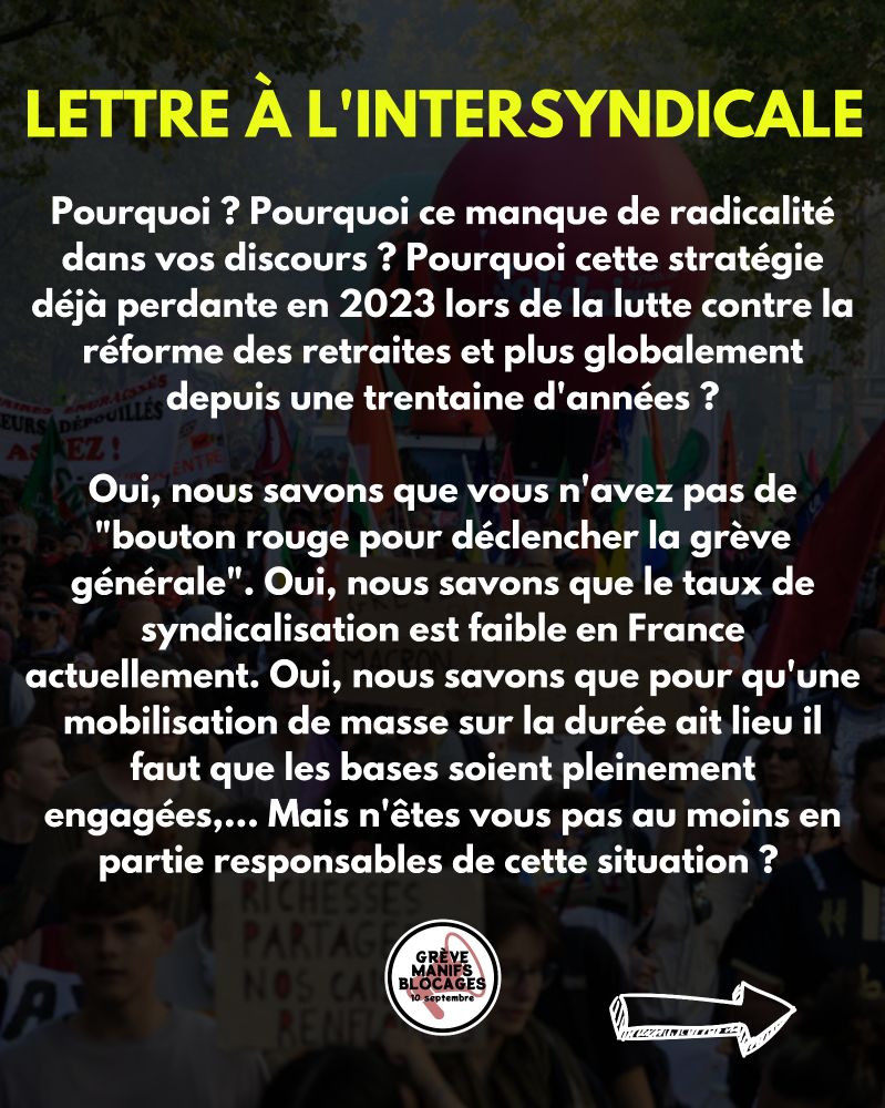 Pourquoi ? Pourquoi ce manque de radicalité dans vos discours ? Pourquoi cette stratégie déjà perdante en 2023 lors de la lutte contre la réforme des retraites et plus globalement depuis une trentaine d'années ?

Oui, nous savons que vous n'avez pas de "bouton rouge pour déclencher la grève générale". Oui, nous savons que le taux de syndicalisation est faible en France actuellement. Oui, nous savons que pour qu'une mobilisation de masse sur la durée ait lieu il faut que les bases soient pleinement engagées,... Mais n'êtes vous pas au moins en partie responsables de cette situation ?