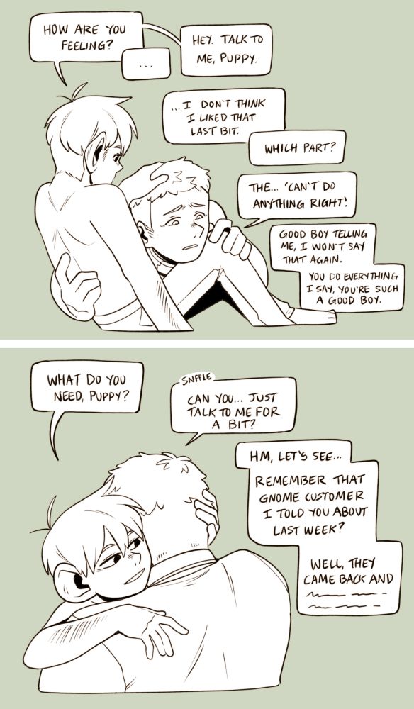 A two part digital image of Laios and Chilchuck, with Dom!Chilchuck comforting sub!Laios. In the top image Laios is awkwardly on Chilchuck's lap, Chilchuck's hand on his head. Chilchuck says 'How are you feeling?' Laios says '...' Chilchuck says 'Talk to me, puppy.' Laios says '...I don't think I liked that last bit.' Chilchuck says 'Which part?' Laios says 'The... 'can't do anything right'.' Chilchuck says 'Good boy telling me, I won't say that again. You do everything I say, you're such a good boy.' 

In the bottom image Laios and Chilchuck are hugging, Chilchuck's hand cradling Laios' head. Chilchuck says 'What do you need, puppy?' Laios says 'sniffle Can you... just talk to me for a bit?' Chilchuck says 'Hm, let's see... remember that gnome customer I told you about last week? Well they came back and-' and he trails off with scribbles. The characters are uncoloured, and the background is green.