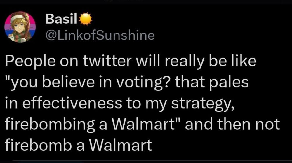 Basil
@LinkofSunshine
People on twitter will really be like
"you believe in voting? that pales in effectiveness to my strategy, firebombing a Walmart" and then not firebomb a Walmart