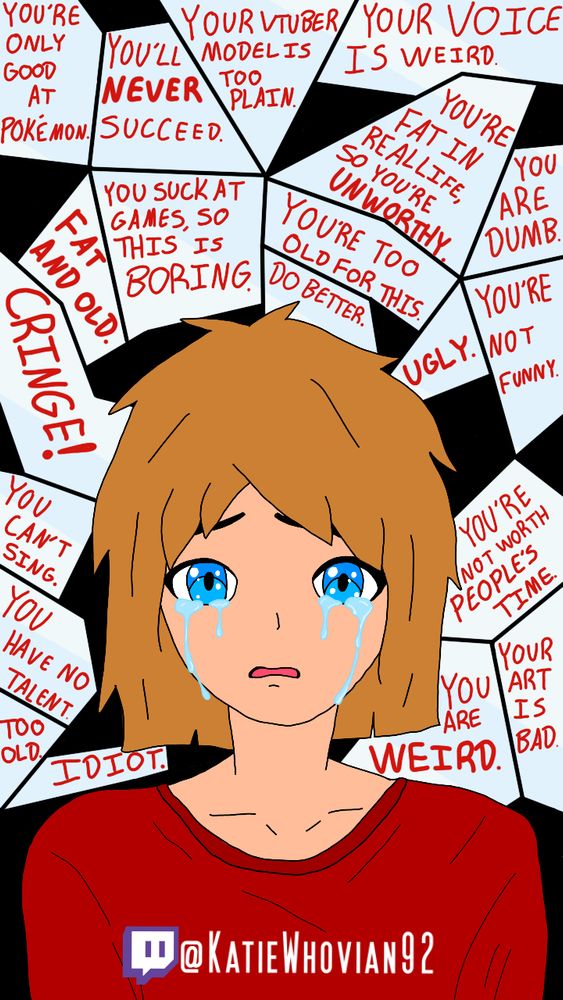 You're only good at Pokémon.

You'll never succeed.

Your VTuber model is too plain.

Your voice is weird.

You suck at games, so this is boring.

You're fat in real life, so you're unworthy.

You're too old for this.

Do better.

Ugly.

You're not funny.

You are dumb.

Cringe!

You can't sing.

You have no talent.

Idiot.

You are weird.

Your art is bad.


@KatieWhovian92