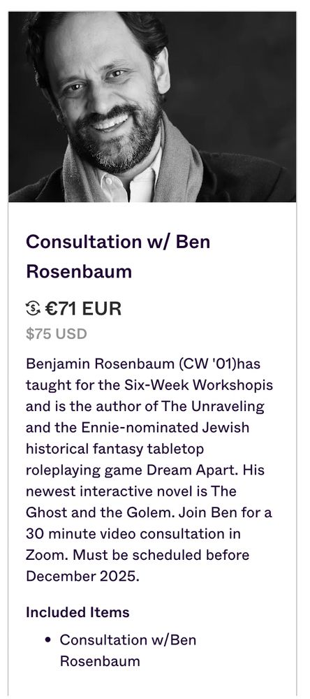 Screenshot of the crowdfunding perk where you can have a 30 minute zoom consult with me if you want ("Consultation Consultationw/Ber w/ Ben Rosenbaum 3 €71 EUR $75 USD Benjamin Rosenbaum (CW '01)has taught for the Six-Week Workshopis and is the author of The Unraveling and the Ennie-nominated Jewish historical fantasy tabletop roleplaying game Dream Apart. His newest interactive novel is The Ghost and the Golem. Join Ben for a 30 minute video consultation in Zoom. Must be scheduled before December 2025. Included Items Consultation w/Ben Rosenbaum')